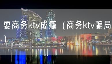 耍商务ktv成瘾（商务ktv骗局）