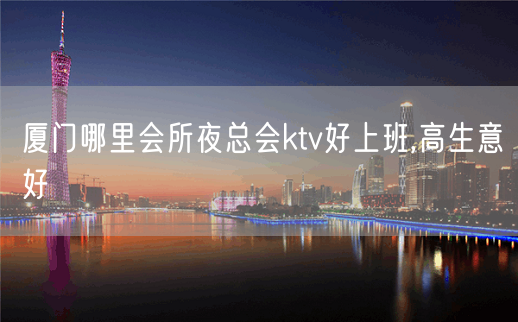 厦门哪里会所夜总会ktv好上班,高生意好