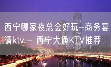 西宁哪家夜总会好玩-商务宴请ktv – 西宁大通KTV推荐