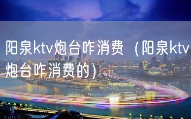 阳泉ktv炮台咋消费（阳泉ktv炮台咋消费的）