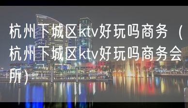 杭州下城区ktv好玩吗商务（杭州下城区ktv好玩吗商务会所）