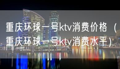 重庆环球一号ktv消费价格（重庆环球一号ktv消费水平）