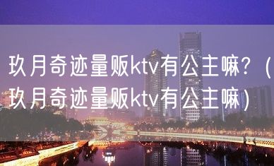 玖月奇迹量贩ktv有公主嘛?（玖月奇迹量贩ktv有公主嘛）