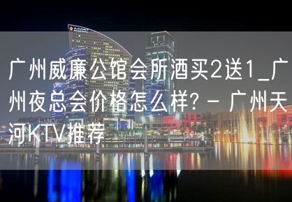 广州威廉公馆会所酒买2送1_广州夜总会价格怎么样? – 广州天河KTV推荐