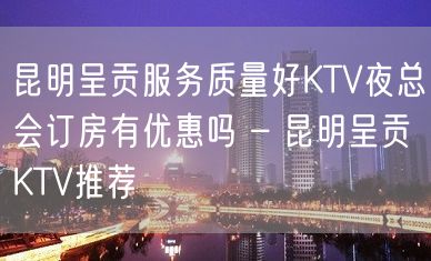 昆明呈贡服务质量好KTV夜总会订房有优惠吗 – 昆明呈贡KTV推荐