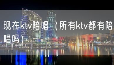 现在ktv陪唱（所有ktv都有陪唱吗）