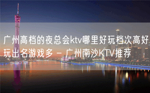 广州高档的夜总会ktv哪里好玩档次高好玩出名游戏多 – 广州南沙KTV推荐