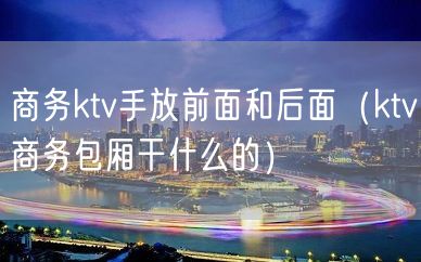 商务ktv手放前面和后面（ktv商务包厢干什么的）