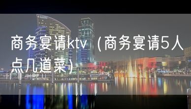 商务宴请ktv（商务宴请5人点几道菜）