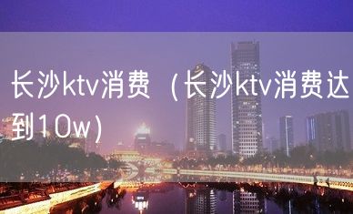 长沙ktv消费（长沙ktv消费达到10w）