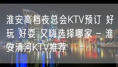 淮安高档夜总会KTV预订 好玩 好耍 又嗨选择哪家 – 淮安清河KTV推荐