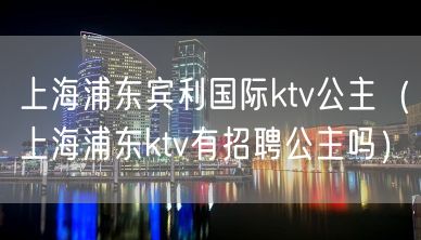 上海浦东宾利国际ktv公主（上海浦东ktv有招聘公主吗）