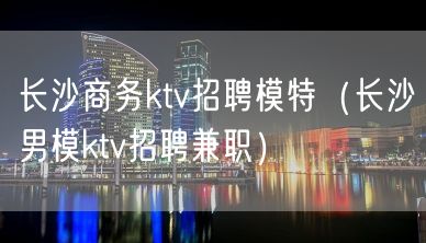 长沙商务ktv招聘模特（长沙男模ktv招聘兼职）