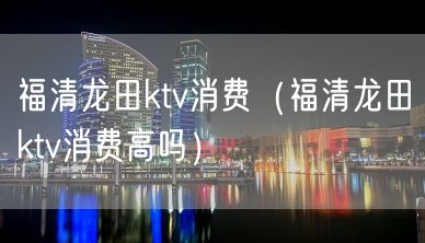 福清龙田ktv消费（福清龙田ktv消费高吗）