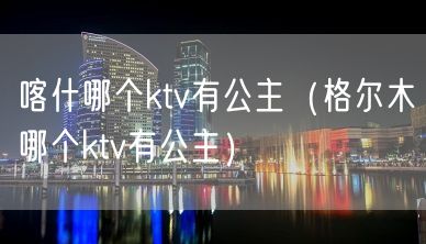 喀什哪个ktv有公主（格尔木哪个ktv有公主）