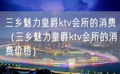 三乡魅力皇爵ktv会所的消费（三乡魅力皇爵ktv会所的消费价格）