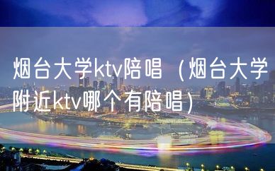 烟台大学ktv陪唱（烟台大学附近ktv哪个有陪唱）