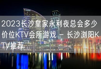 2023长沙皇家永利夜总会多少价位KTV会所游戏 – 长沙浏阳KTV推荐