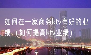 如何在一家商务ktv有好的业绩（如何提高ktv业绩）