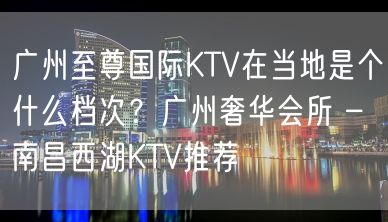 广州至尊国际KTV在当地是个什么档次？广州奢华会所 – 南昌西湖KTV推荐