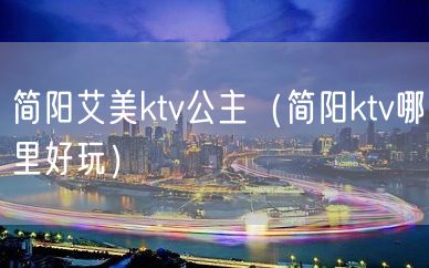 简阳艾美ktv公主（简阳ktv哪里好玩）