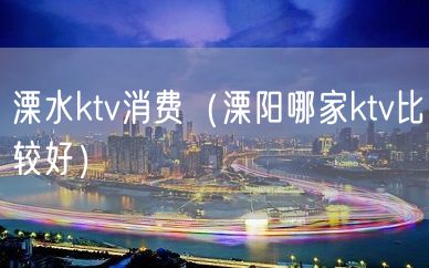 溧水ktv消费（溧阳哪家ktv比较好）