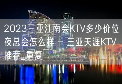 2023三亚江南会KTV多少价位夜总会怎么样 – 三亚天涯KTV推荐_重复