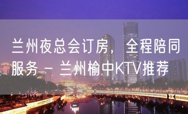 兰州夜总会订房，全程陪同服务 – 兰州榆中KTV推荐