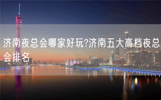 济南夜总会哪家好玩?济南五大高档夜总会排名