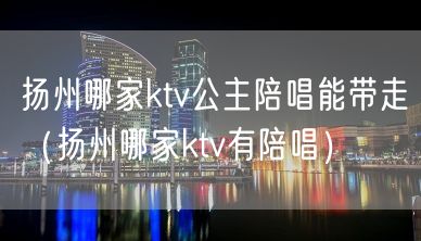 扬州哪家ktv公主陪唱能带走（扬州哪家ktv有陪唱）