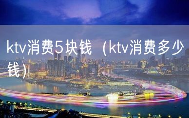 ktv消费5块钱（ktv消费多少钱）