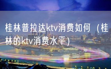 桂林普拉达ktv消费如何（桂林的ktv消费水平）