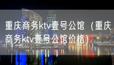 重庆商务ktv壹号公馆（重庆商务ktv壹号公馆价格）