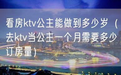 看房ktv公主能做到多少岁（去ktv当公主一个月需要多少订房量）