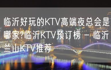 临沂好玩的KTV高端夜总会是哪家?临沂KTV预订榜 – 临沂兰山KTV推荐