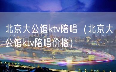 北京大公馆ktv陪唱（北京大公馆ktv陪唱价格）