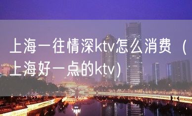 上海一往情深ktv怎么消费（上海好一点的ktv）