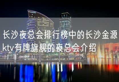 长沙夜总会排行榜中的长沙金源ktv有牌旗舰的夜总会介绍