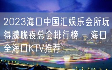 2023海口中国汇娱乐会所玩得朦胧夜总会排行榜 – 海口全海口KTV推荐