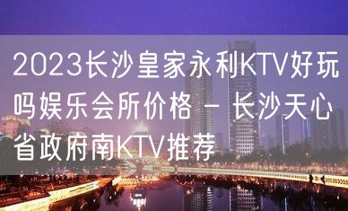 2023长沙皇家永利KTV好玩吗娱乐会所价格 – 长沙天心省政府南KTV推荐