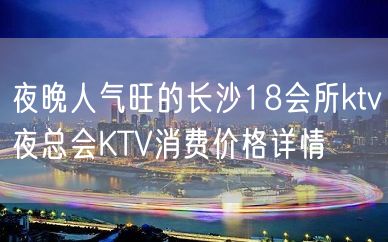 夜晚人气旺的长沙18会所ktv夜总会KTV消费价格详情