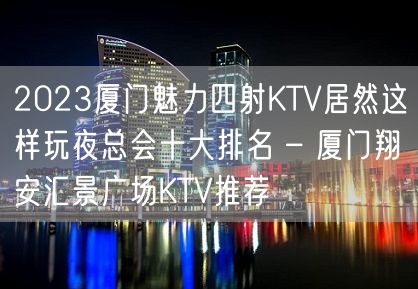 2023厦门魅力四射KTV居然这样玩夜总会十大排名 – 厦门翔安汇景广场KTV推荐