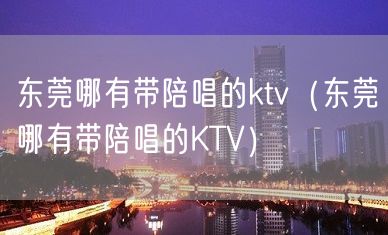 东莞哪有带陪唱的ktv（东莞哪有带陪唱的KTV）