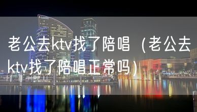 老公去ktv找了陪唱（老公去ktv找了陪唱正常吗）