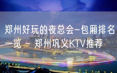 郑州好玩的夜总会-包厢排名一览 – 郑州巩义KTV推荐