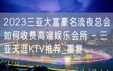 2023三亚大富豪名流夜总会如何收费高端娱乐会所 – 三亚天涯KTV推荐_重复