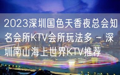 2023深圳国色天香夜总会知名会所KTV会所玩法多 – 深圳南山海上世界KTV推荐