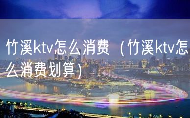 竹溪ktv怎么消费（竹溪ktv怎么消费划算）