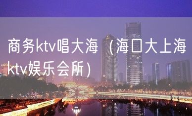 商务ktv唱大海（海口大上海ktv娱乐会所）