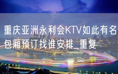 重庆亚洲永利会KTV如此有名包厢预订找谁安排_重复